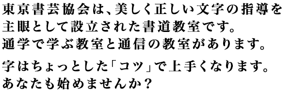 東京書芸協会は、美しく正しい文字の指導を主眼として設立された書道教室です。通学で学ぶ教室と通信の教室があります。字はちょっとした「コツ」で上手くなります。あなたも始めませんか？